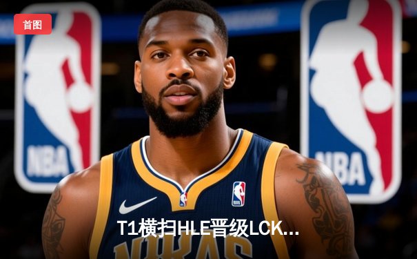 T1横扫HLE晋级LCK决赛，Faker沙皇关键大招锁定胜局