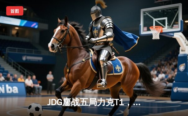 JDG鏖战五局力克T1，Knight沙皇决胜局定乾坤