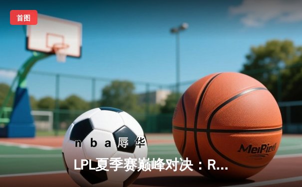 LPL夏季赛巅峰对决：RNG鏖战五局险胜EDG，GALA超神发挥斩获FMVP