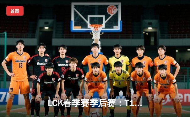 LCK春季赛季后赛：T1力克GEN挺进决赛 ShowMaker率DK逆袭晋级