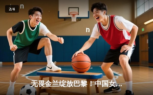 无畏金兰绽放巴黎！中国女篮加时险胜日本 夺奥运热身赛关键胜利 - 2