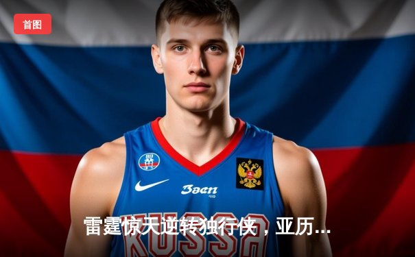 雷霆惊天逆转独行侠，亚历山大40分率队挺进西决