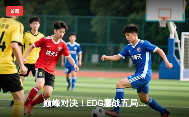 巅峰对决！EDG鏖战五局险胜GEN，挺进全球总决赛四强