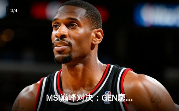 MSI巅峰对决：GEN鏖战五局力克BLG，Chovy沙皇绝境翻盘封神 - 2