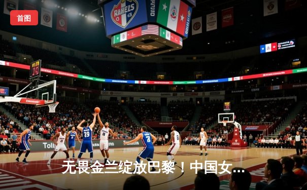 无畏金兰绽放巴黎！中国女篮加时险胜日本夺奥运资格赛开门红