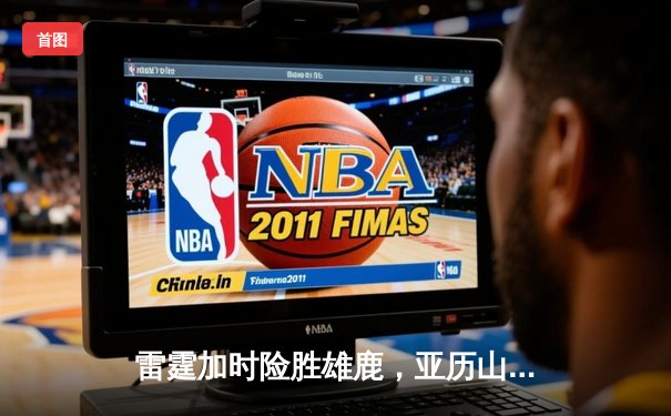 雷霆加时险胜雄鹿，亚历山大50分创生涯新高，字母哥空砍39+19