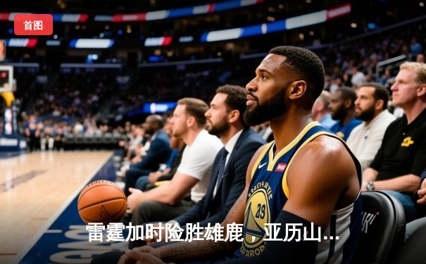 雷霆加时险胜雄鹿，亚历山大50分创生涯新高